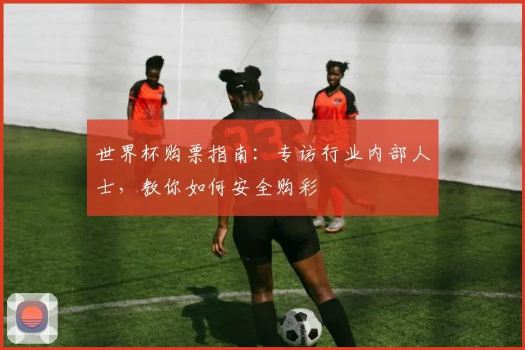 世界杯购票指南:专访行业内部人士,教你如何安全购彩