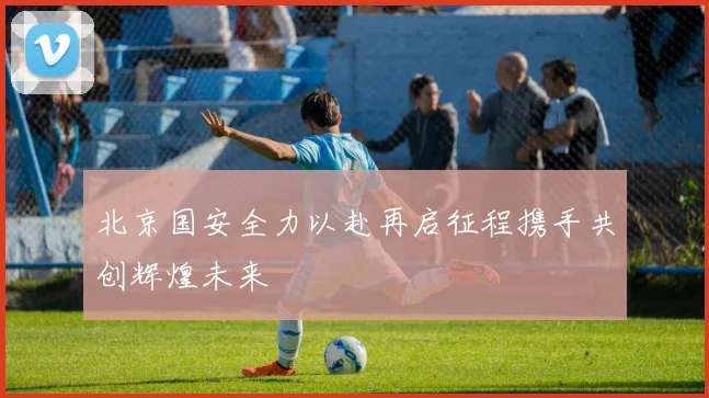 北京国安全力以赴再启征程携手共创辉煌未来