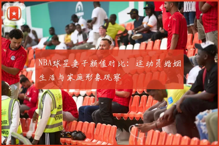 NBA球星妻子颜值对比:运动员婚姻生活与家庭形象观察