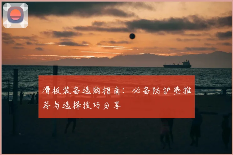 滑板装备选购指南:必备防护垫推荐与选择技巧分享