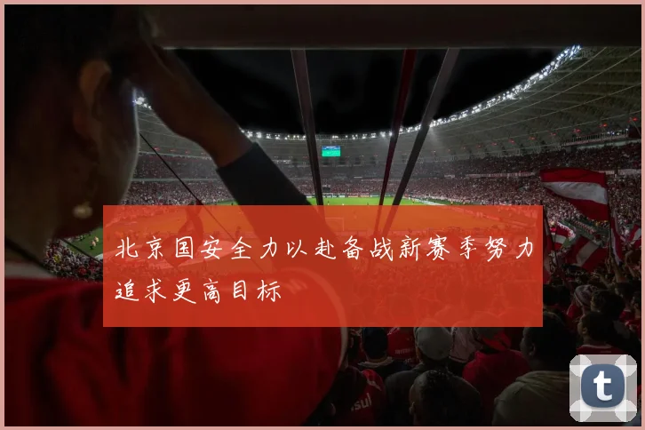 北京国安全力以赴备战新赛季努力追求更高目标