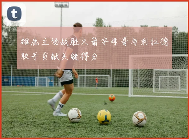 雄鹿主场战胜火箭字母哥与利拉德联手贡献关键得分