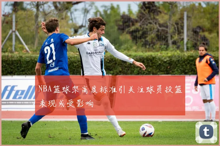 NBA篮球架高度标准引关注球员投篮表现或受影响