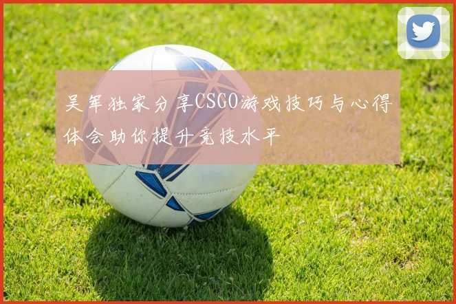 吴军独家分享CSGO游戏技巧与心得体会助你提升竞技水平