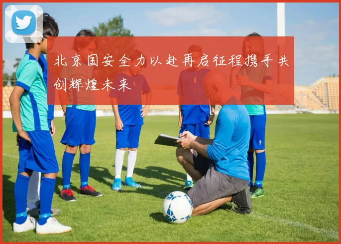 北京国安全力以赴再启征程携手共创辉煌未来