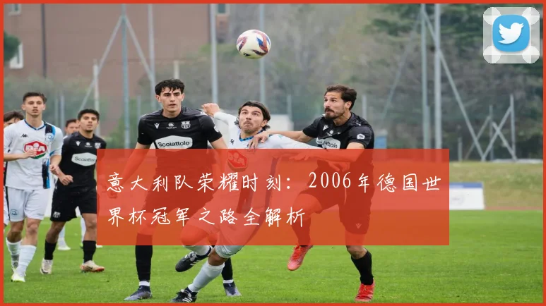 意大利队荣耀时刻:2006年德国世界杯冠军之路全解析