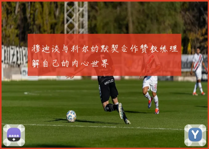 穆迪谈与科尔的默契合作赞教练理解自己的内心世界