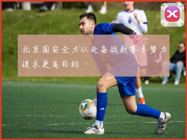 北京国安全力以赴备战新赛季努力追求更高目标