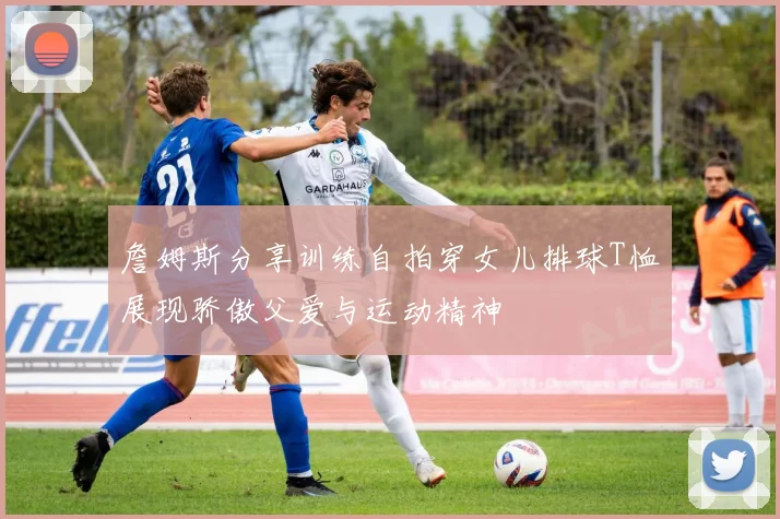 詹姆斯分享训练自拍穿女儿排球T恤展现骄傲父爱与运动精神
