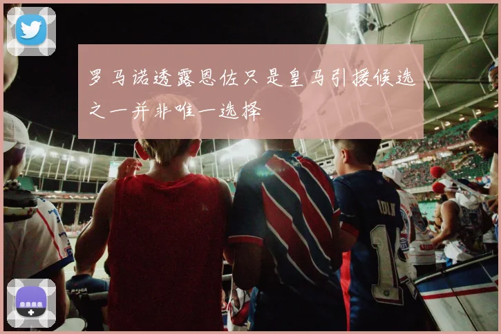 罗马诺透露恩佐只是皇马引援候选之一并非唯一选择
