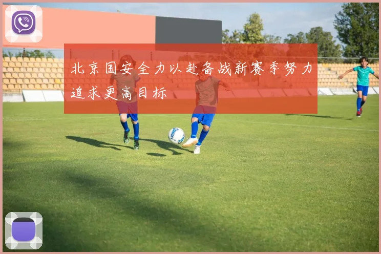 北京国安全力以赴备战新赛季努力追求更高目标