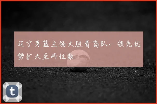辽宁男篮主场大胜青岛队,领先优势扩大至两位数