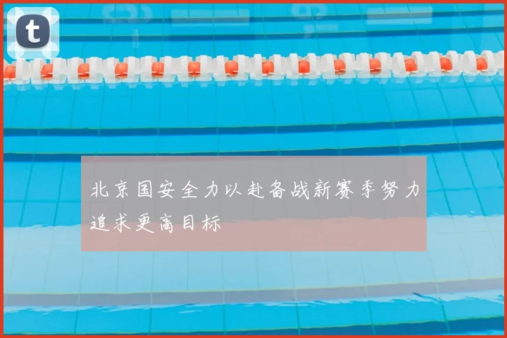 北京国安全力以赴备战新赛季努力追求更高目标