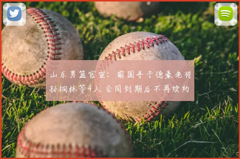 山东男篮官宣:前国手于德豪老将孙桐林等4人 合同到期后不再续约