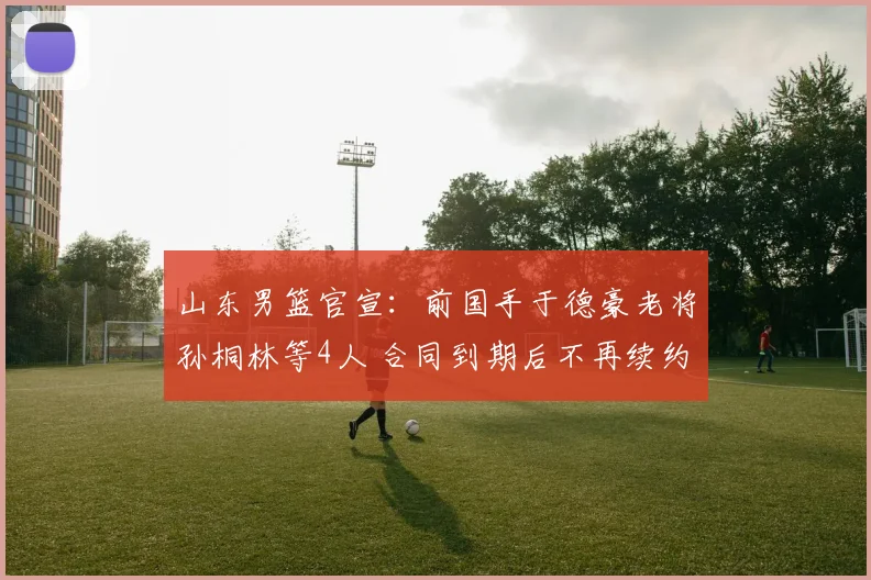山东男篮官宣：前国手于德豪老将孙桐林等4人 合同到期后不再续约