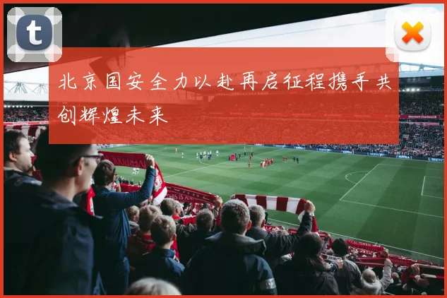 北京国安全力以赴再启征程携手共创辉煌未来