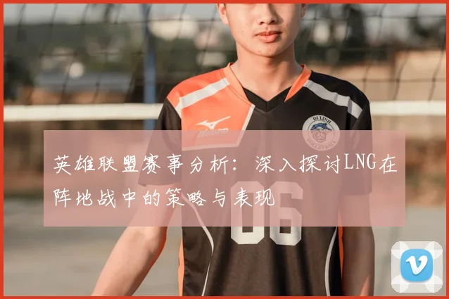 英雄联盟赛事分析:深入探讨LNG在阵地战中的策略与表现
