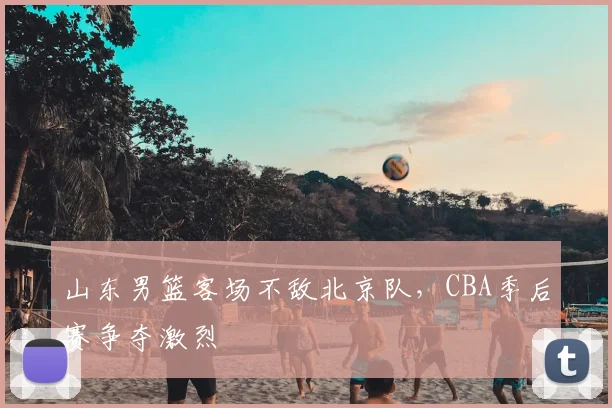 山东男篮客场不敌北京队，CBA季后赛争夺激烈