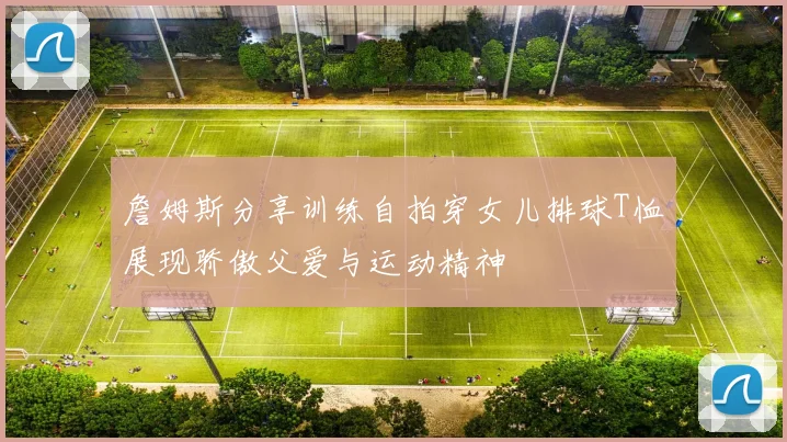 詹姆斯分享训练自拍穿女儿排球T恤展现骄傲父爱与运动精神