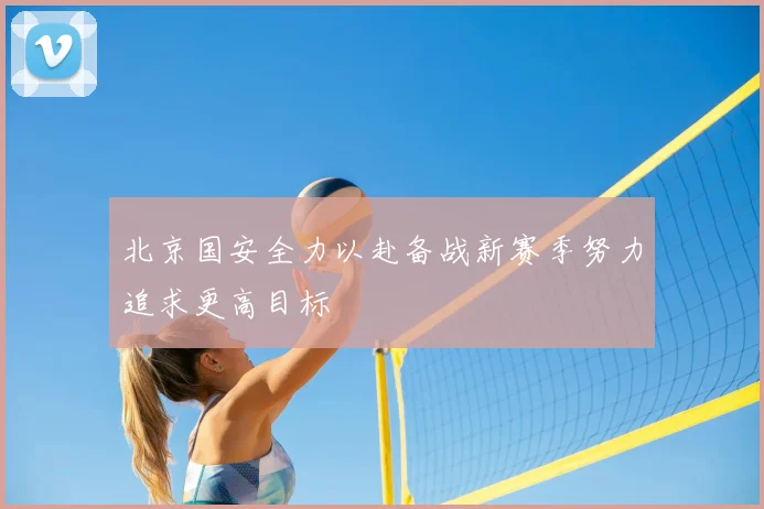 北京国安全力以赴备战新赛季努力追求更高目标