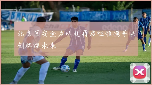 北京国安全力以赴再启征程携手共创辉煌未来