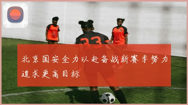 北京国安全力以赴备战新赛季努力追求更高目标