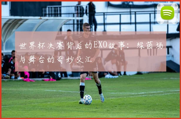 世界杯决赛背后的EXO故事:绿茵场与舞台的奇妙交汇