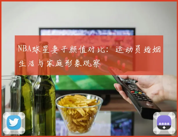 NBA球星妻子颜值对比:运动员婚姻生活与家庭形象观察