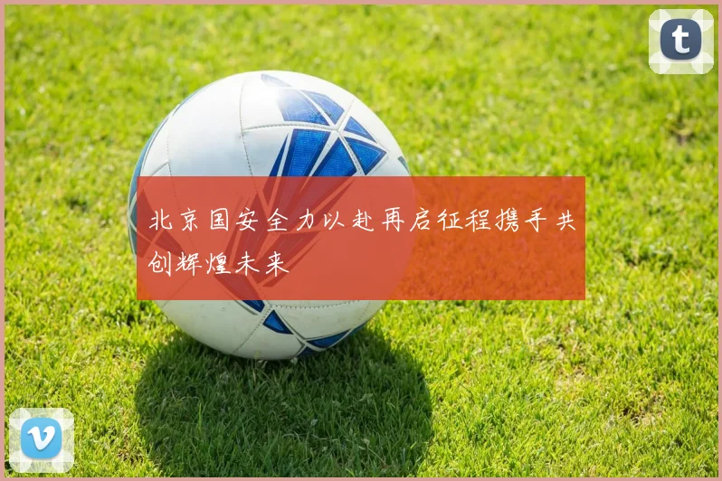 北京国安全力以赴再启征程携手共创辉煌未来