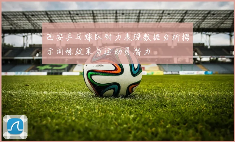 西安乒乓球队耐力表现数据分析揭示训练效果与运动员潜力