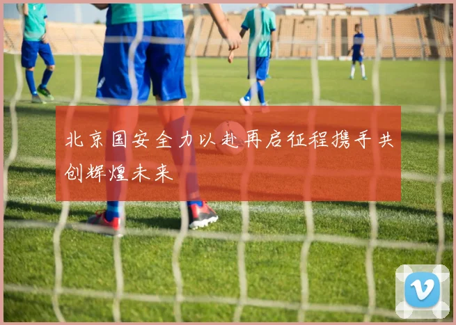 北京国安全力以赴再启征程携手共创辉煌未来