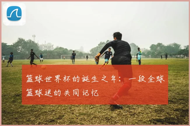 篮球世界杯的诞生之年:一段全球篮球迷的共同记忆