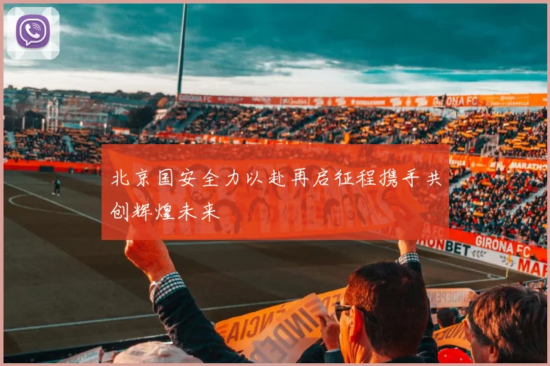 北京国安全力以赴再启征程携手共创辉煌未来