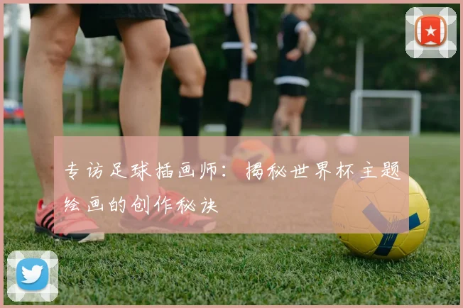 专访足球插画师:揭秘世界杯主题绘画的创作秘诀