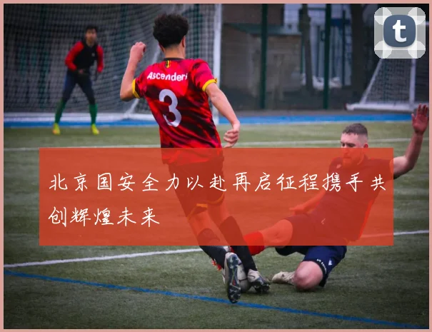 北京国安全力以赴再启征程携手共创辉煌未来