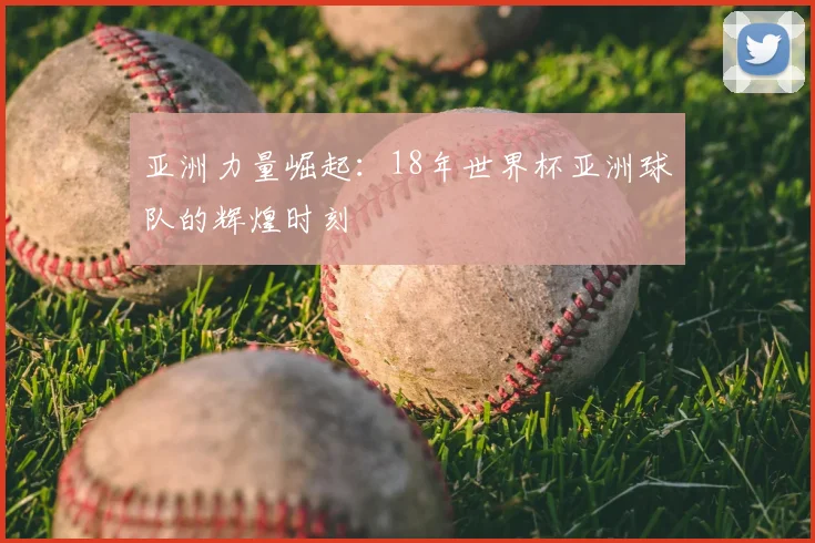 亚洲力量崛起：18年世界杯亚洲球队的辉煌时刻