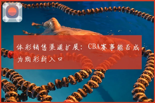 体彩销售渠道扩展:CBA赛事能否成为购彩新入口