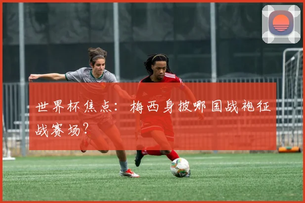世界杯焦点：梅西身披哪国战袍征战赛场？