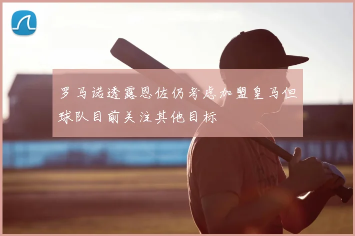罗马诺透露恩佐仍考虑加盟皇马但球队目前关注其他目标