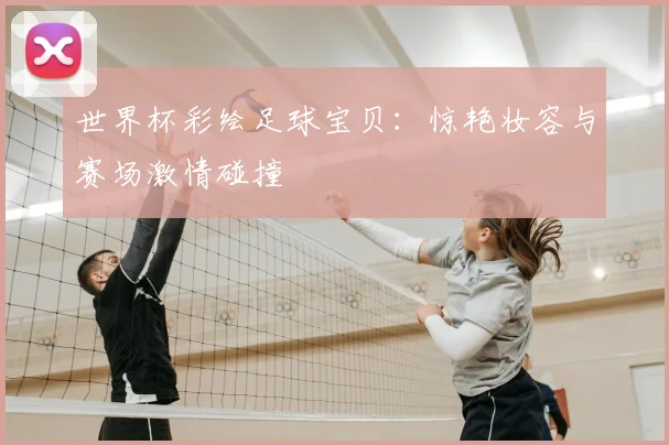 世界杯彩绘足球宝贝：惊艳妆容与赛场激情碰撞
