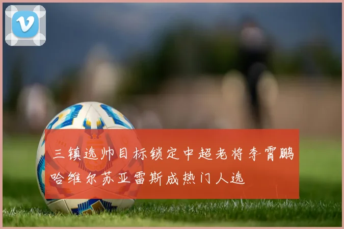 三镇选帅目标锁定中超老将李霄鹏哈维尔苏亚雷斯成热门人选