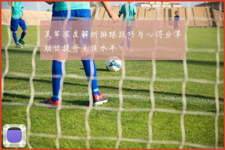 吴军深度解析排球技巧与心得分享助你提升竞技水平