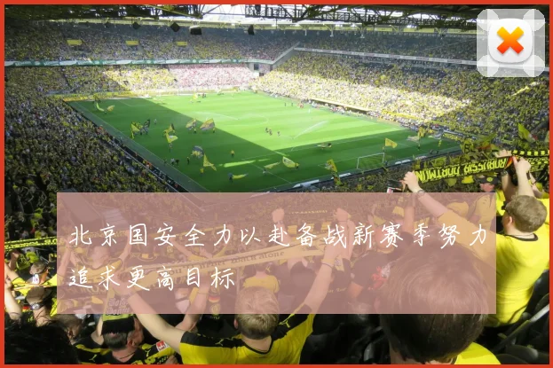 北京国安全力以赴备战新赛季努力追求更高目标