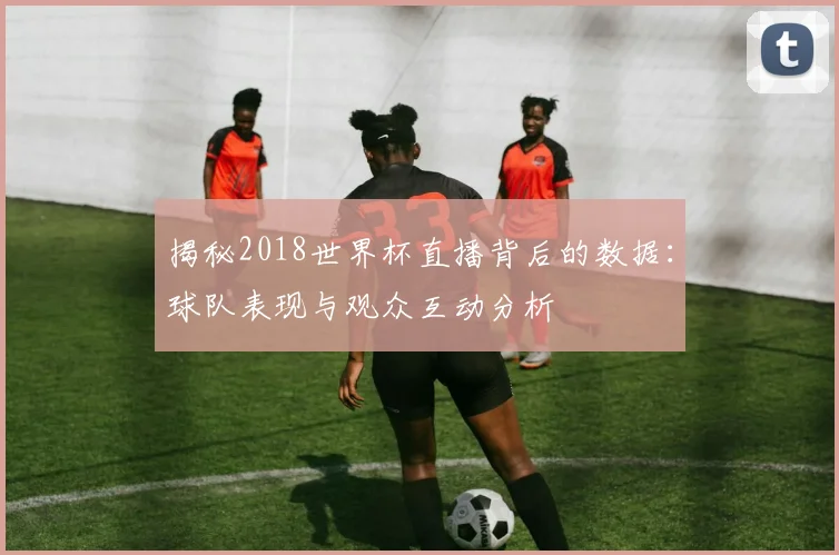 揭秘2018世界杯直播背后的数据：球队表现与观众互动分析