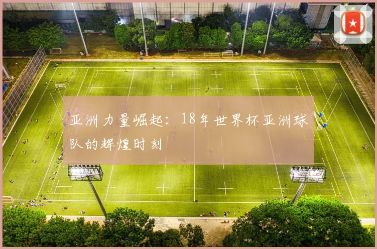 亚洲力量崛起：18年世界杯亚洲球队的辉煌时刻