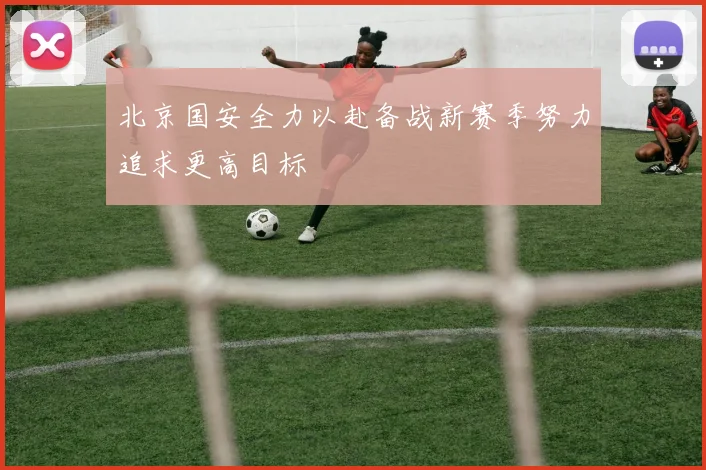 北京国安全力以赴备战新赛季努力追求更高目标