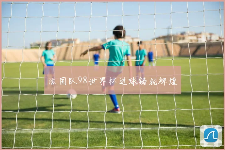 法国队98世界杯进球铸就辉煌