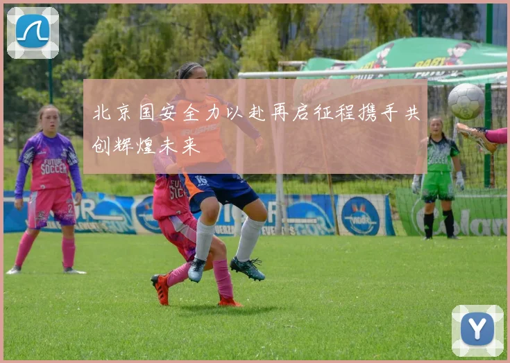 北京国安全力以赴再启征程携手共创辉煌未来