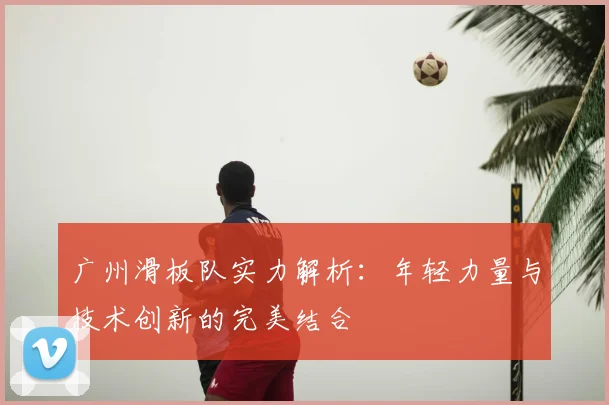广州滑板队实力解析：年轻力量与技术创新的完美结合