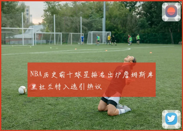 NBA历史前十球星排名出炉詹姆斯库里杜兰特入选引热议